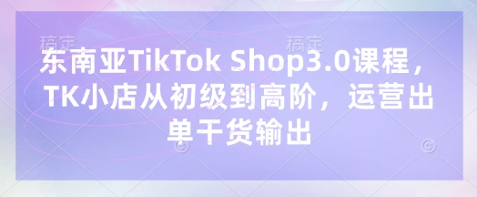 东南亚TikTok Shop3.0课程，TK小店​从初级到高阶，运营出单干货输出-要创业网